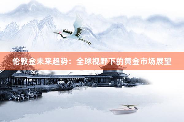 伦敦金未来趋势:全球视野下的黄金市场展望