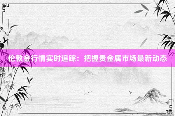 伦敦金行情实时追踪：把握贵金属市场最新动态