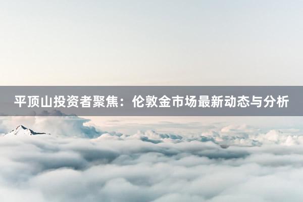 平顶山投资者聚焦:伦敦金市场最新动态与分析