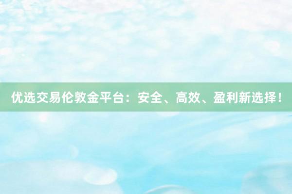 优选交易伦敦金平台：安全、高效、盈利新选择！