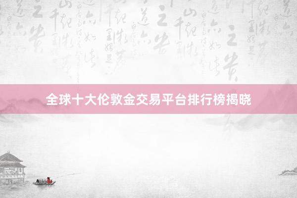 全球十大伦敦金交易平台排行榜揭晓