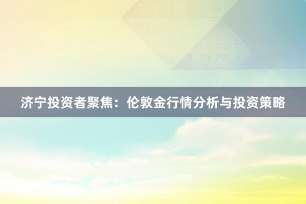 济宁投资者聚焦：伦敦金行情分析与投资策略