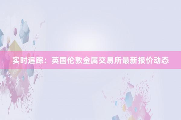 实时追踪：英国伦敦金属交易所最新报价动态