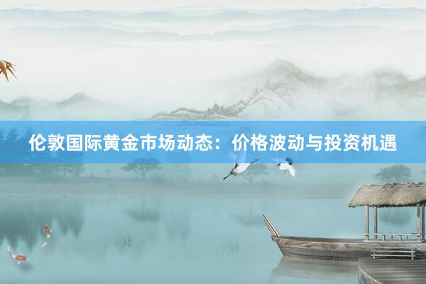 伦敦国际黄金市场动态：价格波动与投资机遇